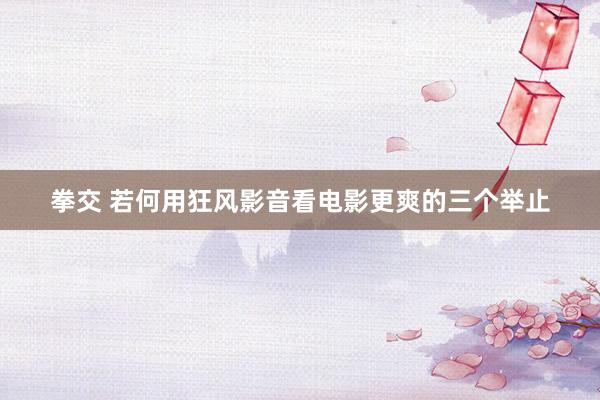 拳交 若何用狂风影音看电影更爽的三个举止