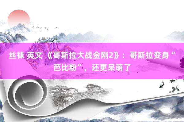 丝袜 英文 《哥斯拉大战金刚2》：哥斯拉变身“芭比粉”，还更呆萌了