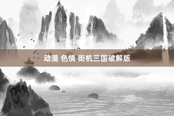 动漫 色情 街机三国破解版