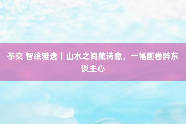 拳交 智绘雅逸丨山水之间藏诗意，一幅画卷醉东谈主心