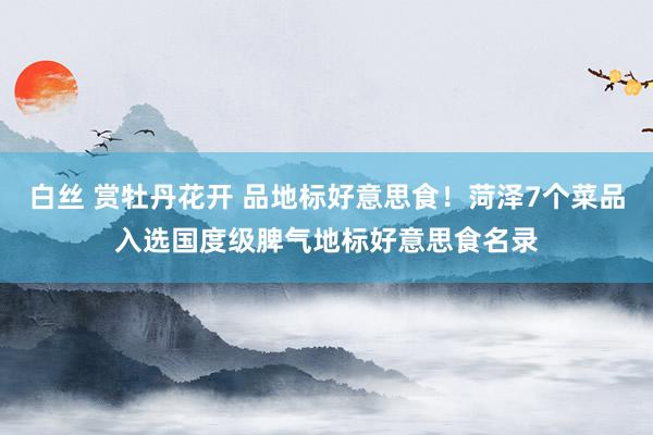 白丝 赏牡丹花开 品地标好意思食！菏泽7个菜品入选国度级脾气地标好意思食名录