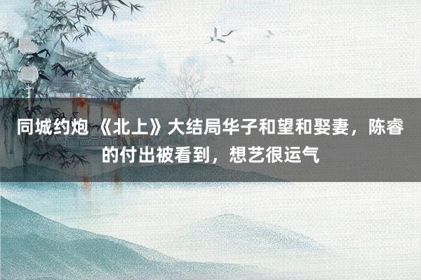 同城约炮 《北上》大结局华子和望和娶妻，陈睿的付出被看到，想艺很运气