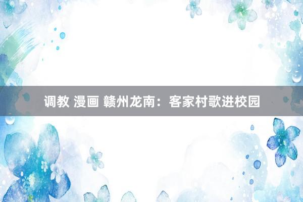 调教 漫画 赣州龙南：客家村歌进校园