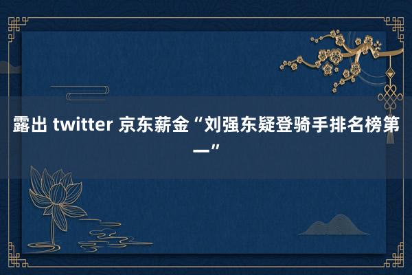 露出 twitter 京东薪金“刘强东疑登骑手排名榜第一”