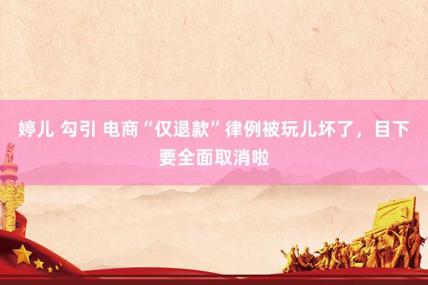 婷儿 勾引 电商“仅退款”律例被玩儿坏了，目下要全面取消啦