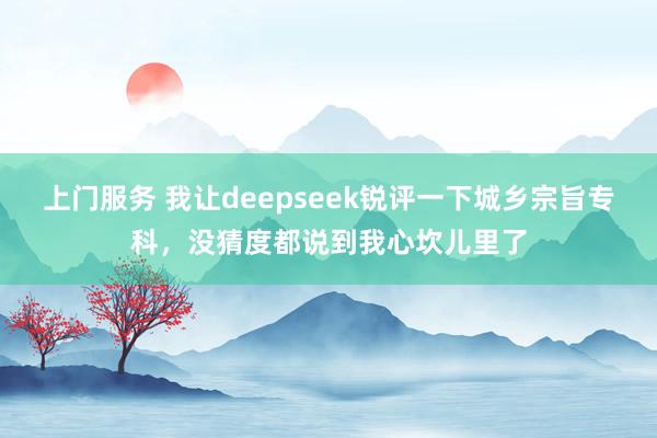 上门服务 我让deepseek锐评一下城乡宗旨专科，没猜度都说到我心坎儿里了