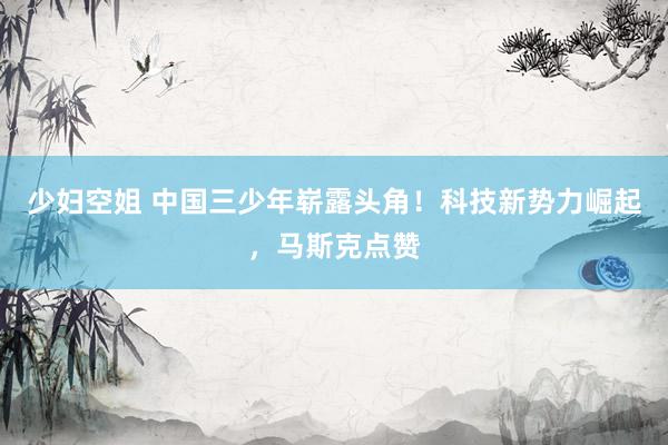 少妇空姐 中国三少年崭露头角！科技新势力崛起，马斯克点赞