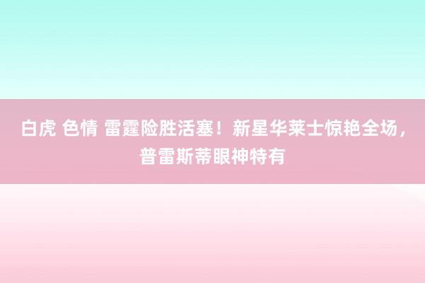 白虎 色情 雷霆险胜活塞！新星华莱士惊艳全场，普雷斯蒂眼神特有