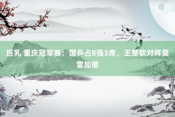 巨乳 重庆冠军赛：国乒占8强3席，王楚钦对阵莫雷加德