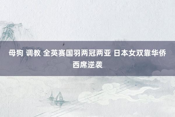 母狗 调教 全英赛国羽两冠两亚 日本女双靠华侨西席逆袭