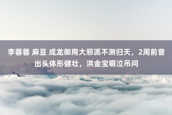 李蓉蓉 麻豆 成龙御用大邪派不测归天，2周前曾出头体形健壮，洪金宝啜泣吊问