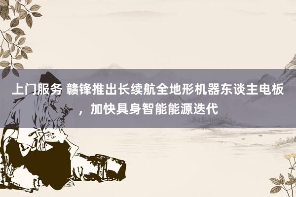 上门服务 赣锋推出长续航全地形机器东谈主电板，加快具身智能能源迭代