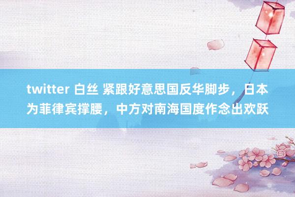 twitter 白丝 紧跟好意思国反华脚步，日本为菲律宾撑腰，中方对南海国度作念出欢跃