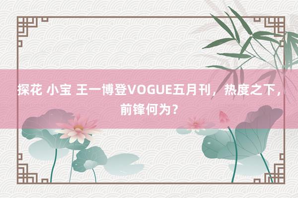 探花 小宝 王一博登VOGUE五月刊，热度之下，前锋何为？