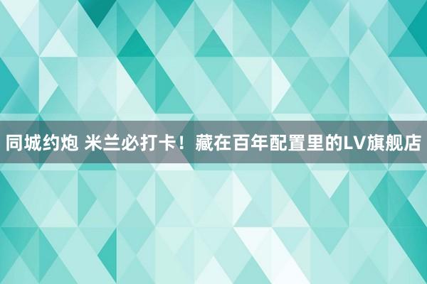 同城约炮 米兰必打卡！藏在百年配置里的LV旗舰店