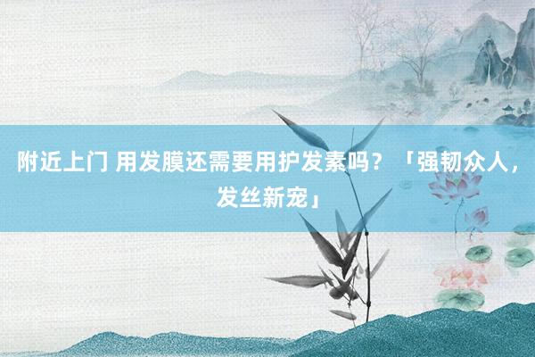 附近上门 用发膜还需要用护发素吗？「强韧众人，发丝新宠」