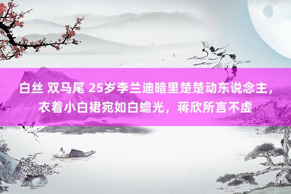 白丝 双马尾 25岁李兰迪暗里楚楚动东说念主，衣着小白裙宛如白蟾光，蒋欣所言不虚