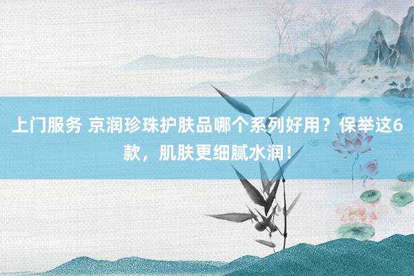 上门服务 京润珍珠护肤品哪个系列好用？保举这6款，肌肤更细腻水润！