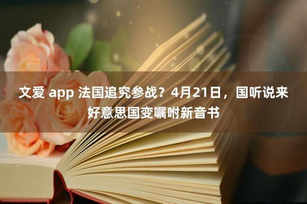 文爱 app 法国追究参战？4月21日，国听说来好意思国变嘱咐新音书
