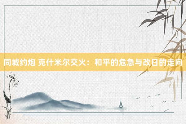 同城约炮 克什米尔交火：和平的危急与改日的走向