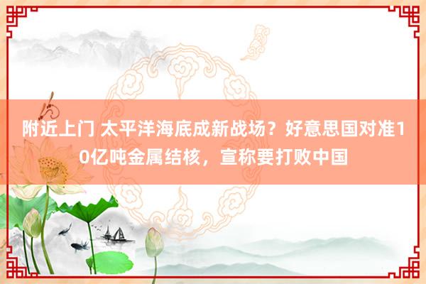 附近上门 太平洋海底成新战场？好意思国对准10亿吨金属结核，宣称要打败中国