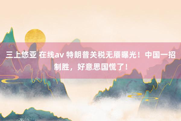 三上悠亚 在线av 特朗普关税无餍曝光！中国一招制胜，好意思国慌了！