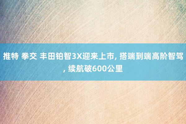 推特 拳交 丰田铂智3X迎来上市， 搭端到端高阶智驾， 续航破600公里