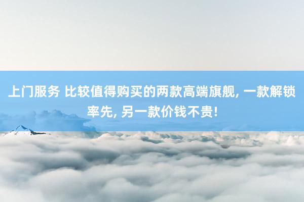 上门服务 比较值得购买的两款高端旗舰， 一款解锁率先， 另一款价钱不贵!