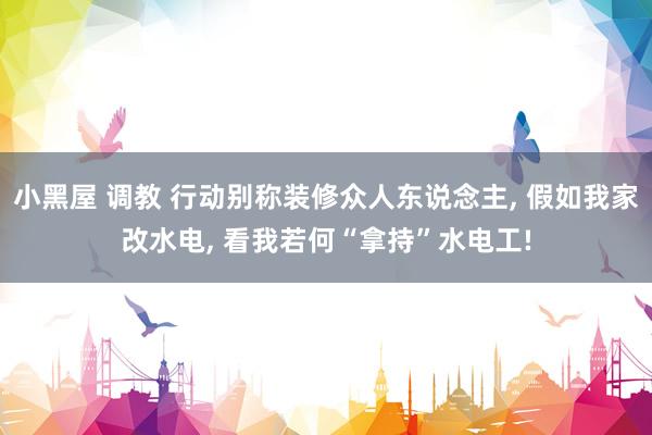 小黑屋 调教 行动别称装修众人东说念主， 假如我家改水电， 看我若何“拿持”水电工!