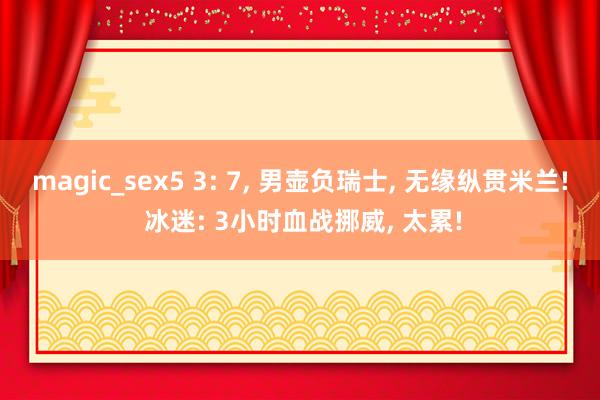 magic_sex5 3: 7， 男壶负瑞士， 无缘纵贯米兰! 冰迷: 3小时血战挪威， 太累!