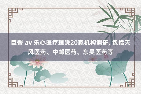巨臀 av 乐心医疗理睬20家机构调研， 包括天风医药、中邮医药、东吴医药等
