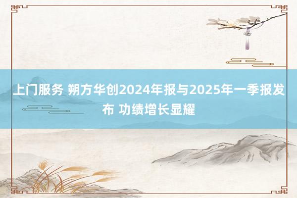 上门服务 朔方华创2024年报与2025年一季报发布 功绩增长显耀