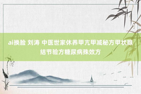 ai换脸 刘涛 中医世家休养甲亢甲减秘方甲状腺结节验方糖尿病殊效方
