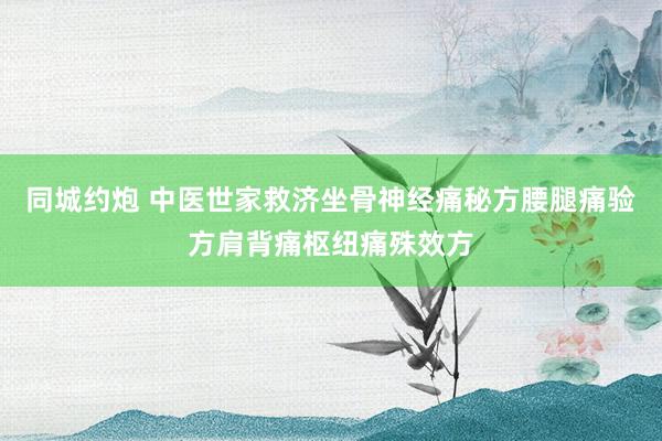 同城约炮 中医世家救济坐骨神经痛秘方腰腿痛验方肩背痛枢纽痛殊效方