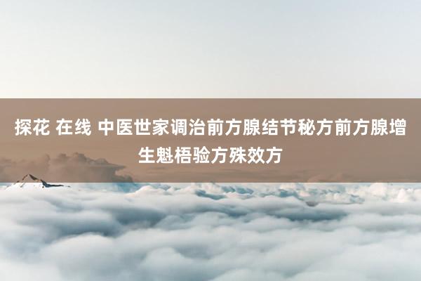 探花 在线 中医世家调治前方腺结节秘方前方腺增生魁梧验方殊效方