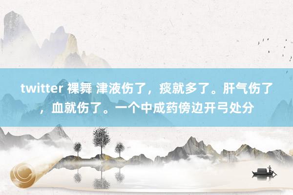 twitter 裸舞 津液伤了，痰就多了。肝气伤了，血就伤了。一个中成药傍边开弓处分