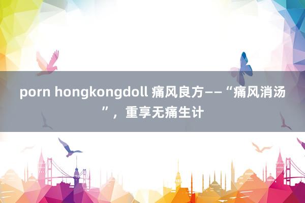 porn hongkongdoll 痛风良方——“痛风消汤”，重享无痛生计
