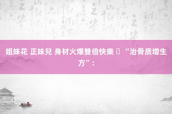 姐妹花 正妹兒 身材火爆雙倍快樂 ​“治骨质增生方”：
