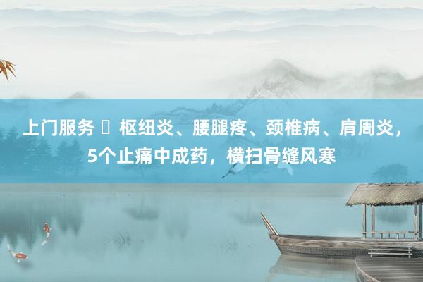 上门服务 ​枢纽炎、腰腿疼、颈椎病、肩周炎，5个止痛中成药，横扫骨缝风寒